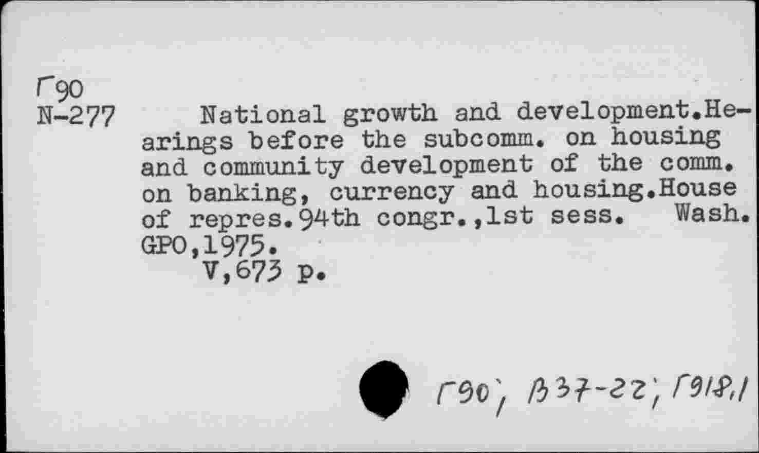 ﻿r 90 N-277
National growth and development.Hearings before the subcomm, on housing and community development of the comm, on banking, currency and housing.House of repres.94th congr.,lst sess. Wash. GPO,1975.
V,673 P.
f rsc; nit-zz, ruf,/